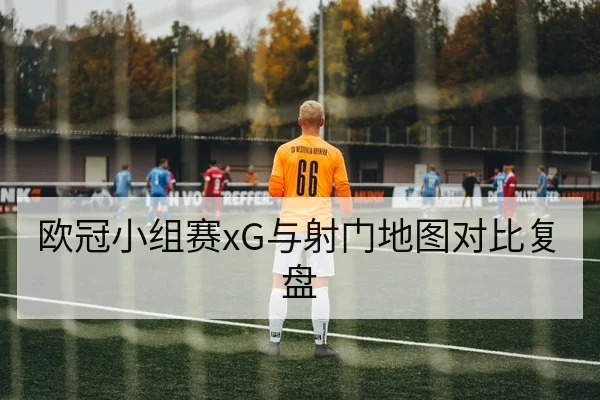 欧冠小组赛xG与射门地图对比复盘